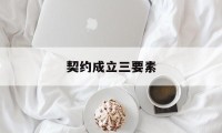 契约成立三要素(契约成立三要素是什么)